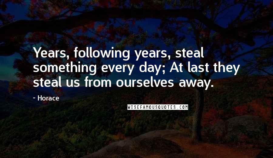 Horace Quotes: Years, following years, steal something every day; At last they steal us from ourselves away.