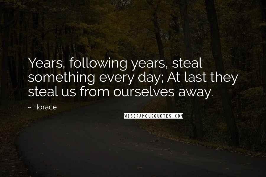 Horace Quotes: Years, following years, steal something every day; At last they steal us from ourselves away.