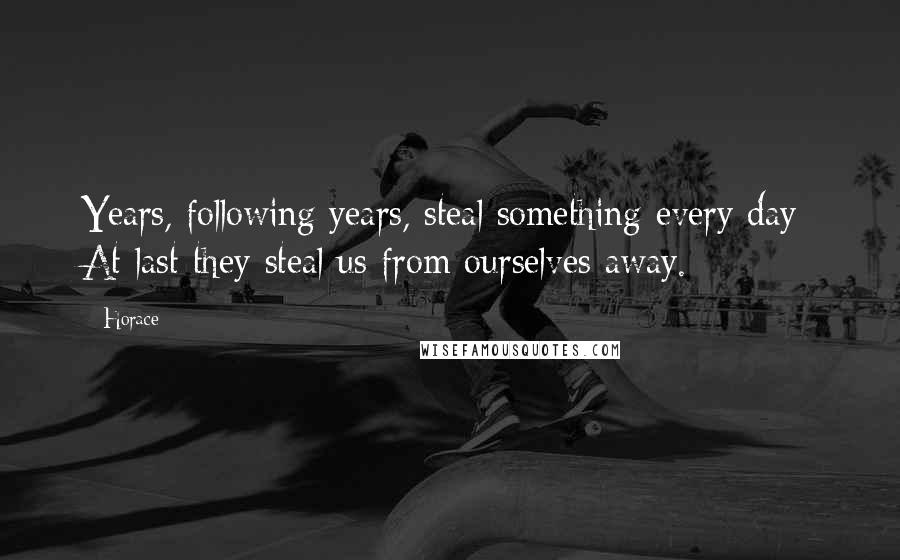 Horace Quotes: Years, following years, steal something every day; At last they steal us from ourselves away.