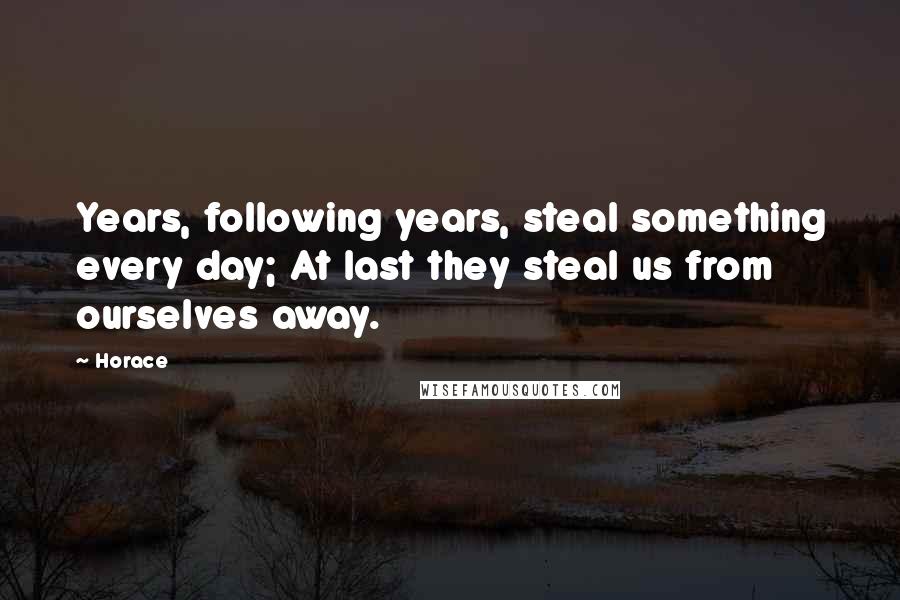 Horace Quotes: Years, following years, steal something every day; At last they steal us from ourselves away.