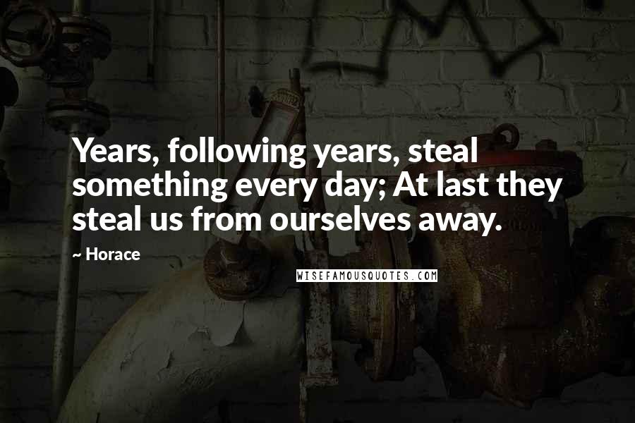 Horace Quotes: Years, following years, steal something every day; At last they steal us from ourselves away.