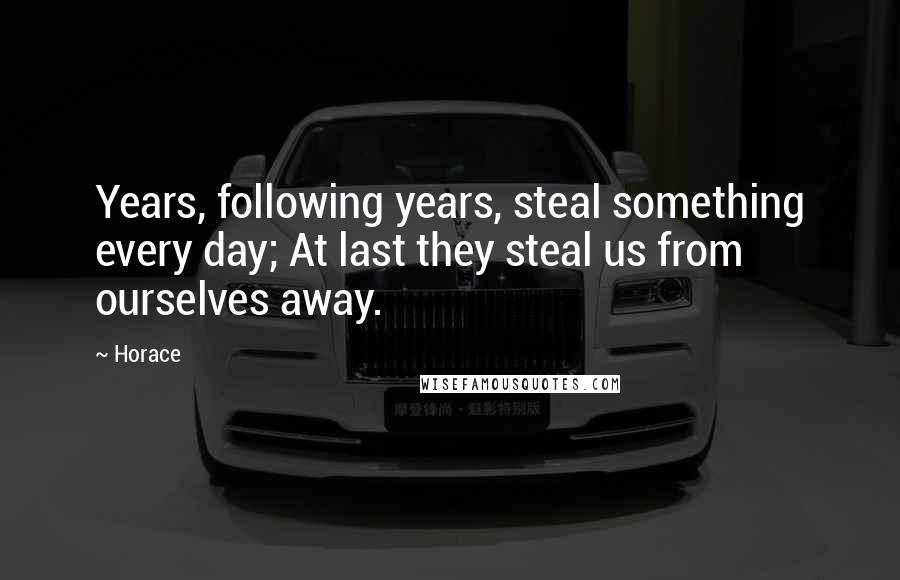 Horace Quotes: Years, following years, steal something every day; At last they steal us from ourselves away.