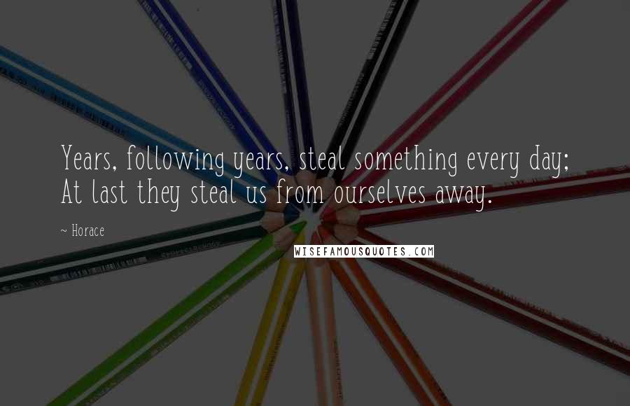 Horace Quotes: Years, following years, steal something every day; At last they steal us from ourselves away.