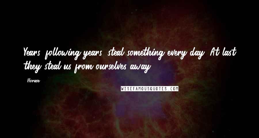 Horace Quotes: Years, following years, steal something every day; At last they steal us from ourselves away.