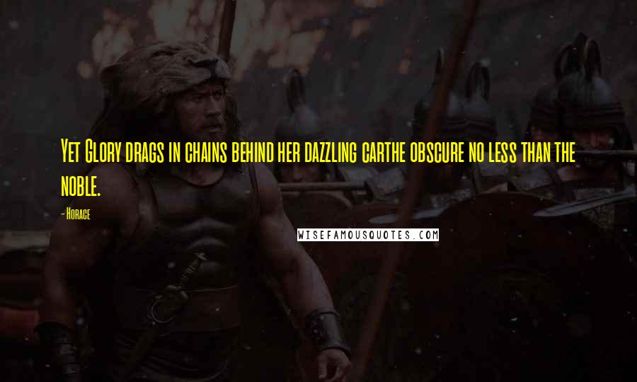 Horace Quotes: Yet Glory drags in chains behind her dazzling carthe obscure no less than the noble.