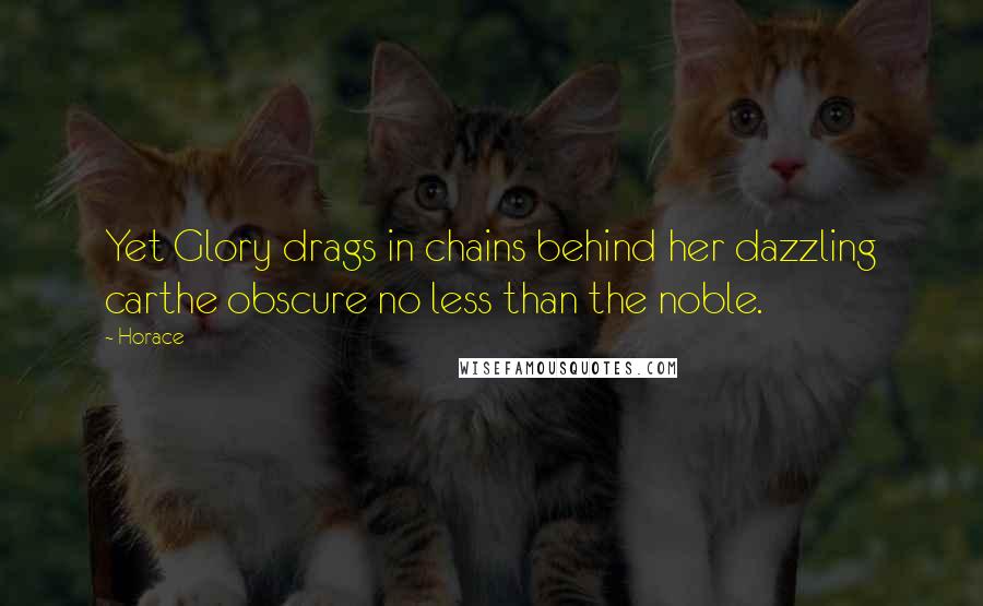 Horace Quotes: Yet Glory drags in chains behind her dazzling carthe obscure no less than the noble.