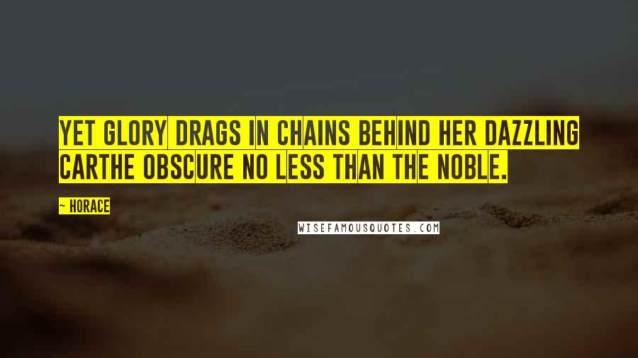 Horace Quotes: Yet Glory drags in chains behind her dazzling carthe obscure no less than the noble.