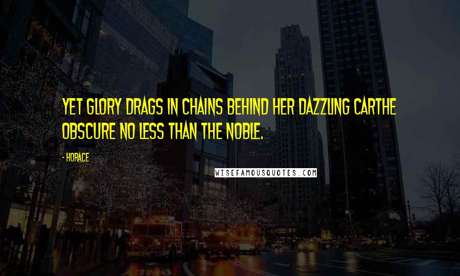 Horace Quotes: Yet Glory drags in chains behind her dazzling carthe obscure no less than the noble.