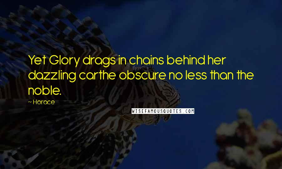 Horace Quotes: Yet Glory drags in chains behind her dazzling carthe obscure no less than the noble.