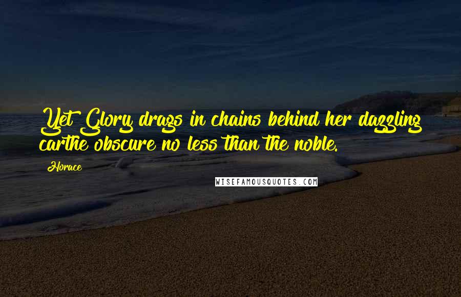Horace Quotes: Yet Glory drags in chains behind her dazzling carthe obscure no less than the noble.