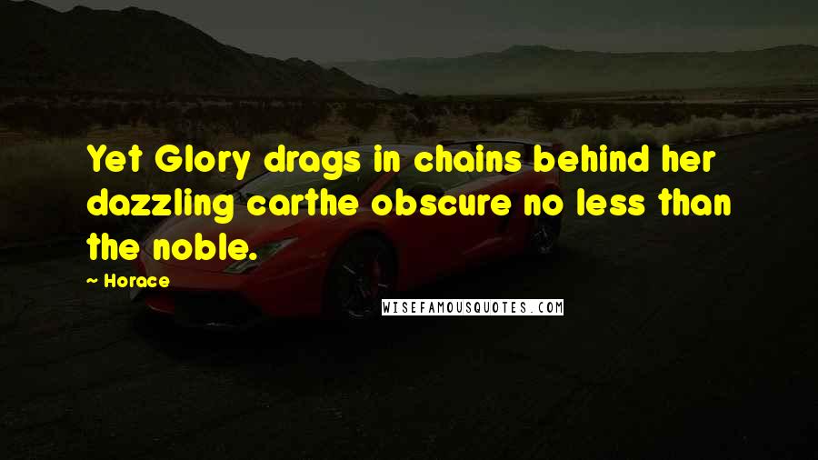 Horace Quotes: Yet Glory drags in chains behind her dazzling carthe obscure no less than the noble.
