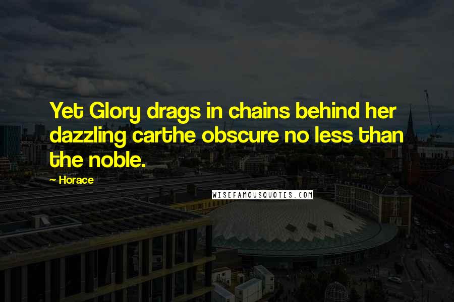 Horace Quotes: Yet Glory drags in chains behind her dazzling carthe obscure no less than the noble.