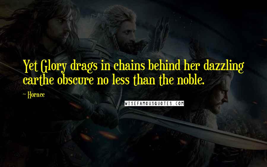 Horace Quotes: Yet Glory drags in chains behind her dazzling carthe obscure no less than the noble.