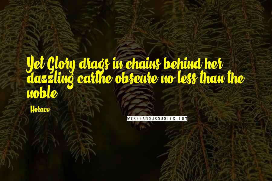 Horace Quotes: Yet Glory drags in chains behind her dazzling carthe obscure no less than the noble.