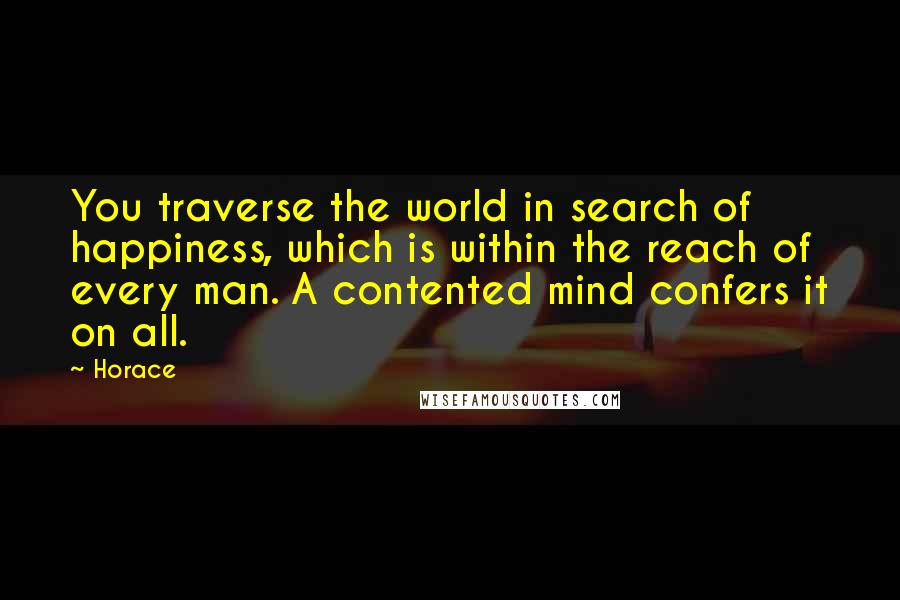 Horace Quotes: You traverse the world in search of happiness, which is within the reach of every man. A contented mind confers it on all.
