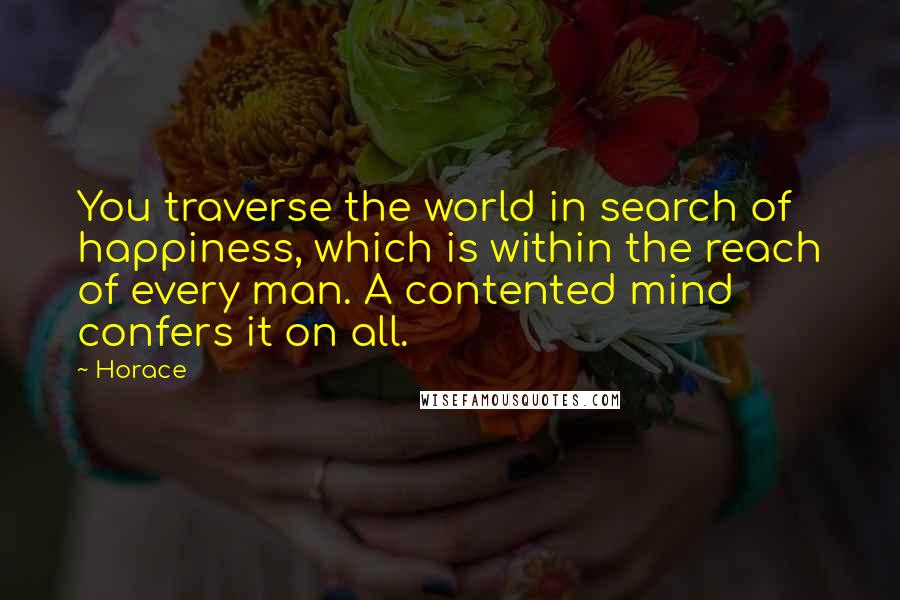 Horace Quotes: You traverse the world in search of happiness, which is within the reach of every man. A contented mind confers it on all.