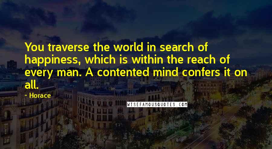 Horace Quotes: You traverse the world in search of happiness, which is within the reach of every man. A contented mind confers it on all.