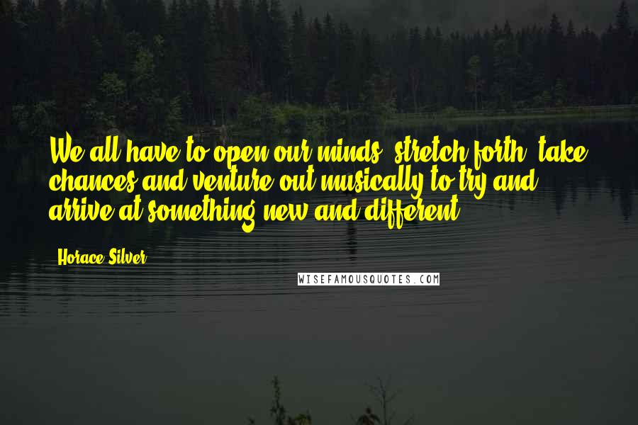 Horace Silver Quotes: We all have to open our minds, stretch forth, take chances and venture out musically to try and arrive at something new and different.