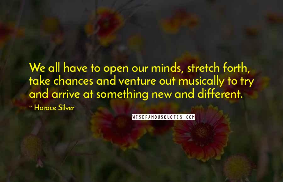 Horace Silver Quotes: We all have to open our minds, stretch forth, take chances and venture out musically to try and arrive at something new and different.