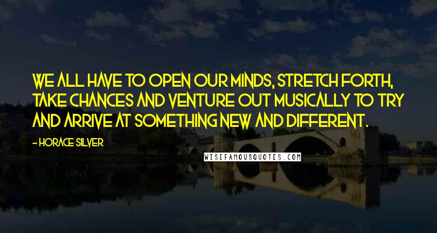 Horace Silver Quotes: We all have to open our minds, stretch forth, take chances and venture out musically to try and arrive at something new and different.