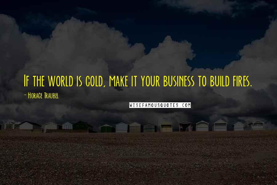 Horace Traubel Quotes: If the world is cold, make it your business to build fires.