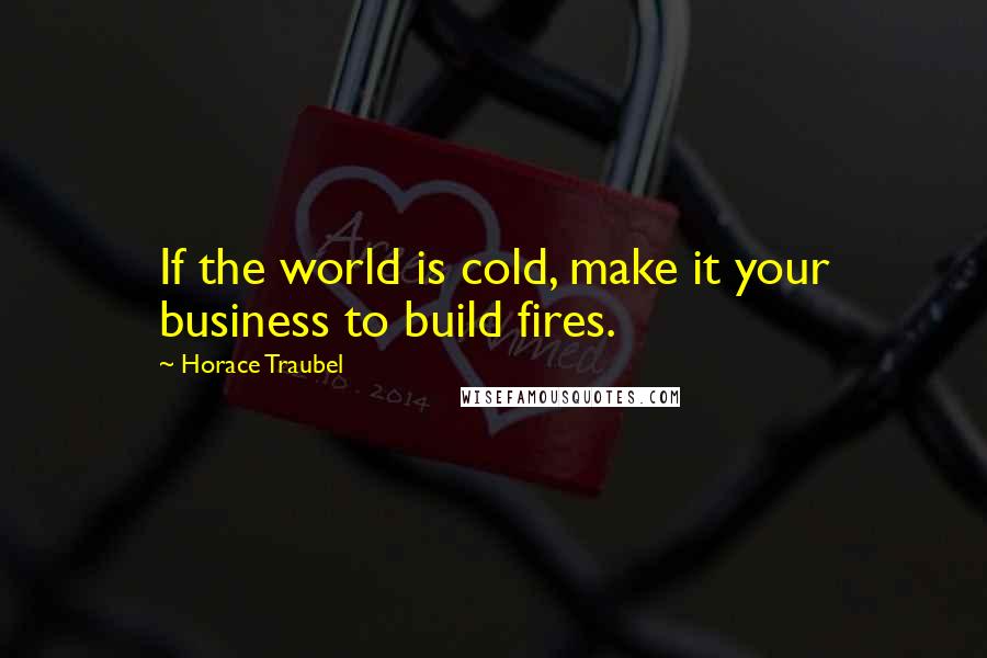 Horace Traubel Quotes: If the world is cold, make it your business to build fires.