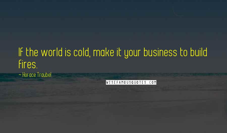 Horace Traubel Quotes: If the world is cold, make it your business to build fires.