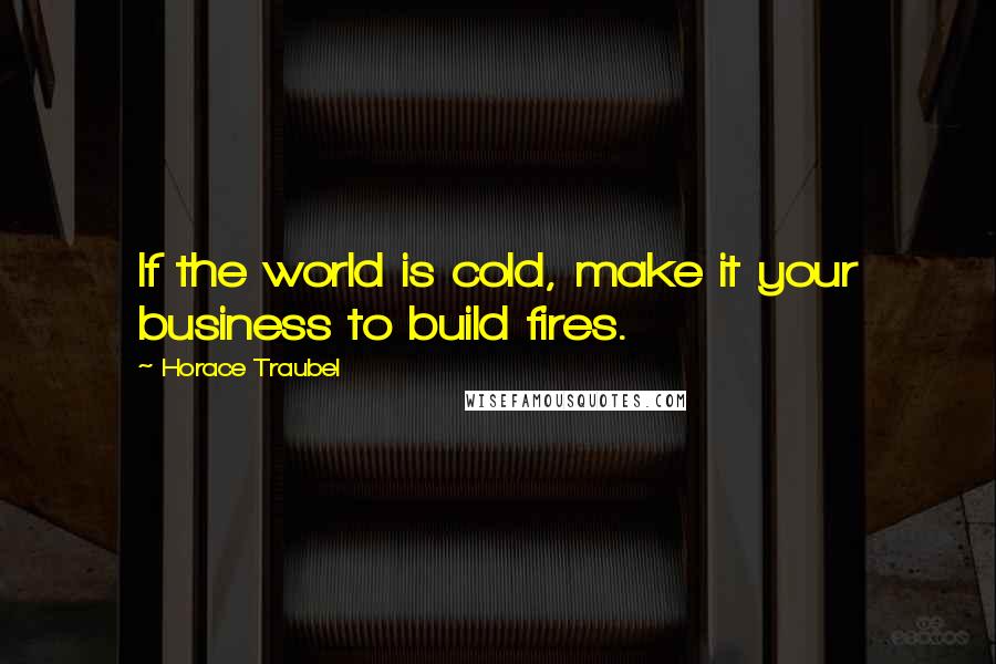 Horace Traubel Quotes: If the world is cold, make it your business to build fires.