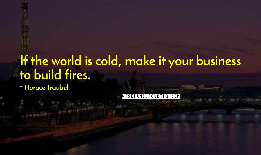 Horace Traubel Quotes: If the world is cold, make it your business to build fires.