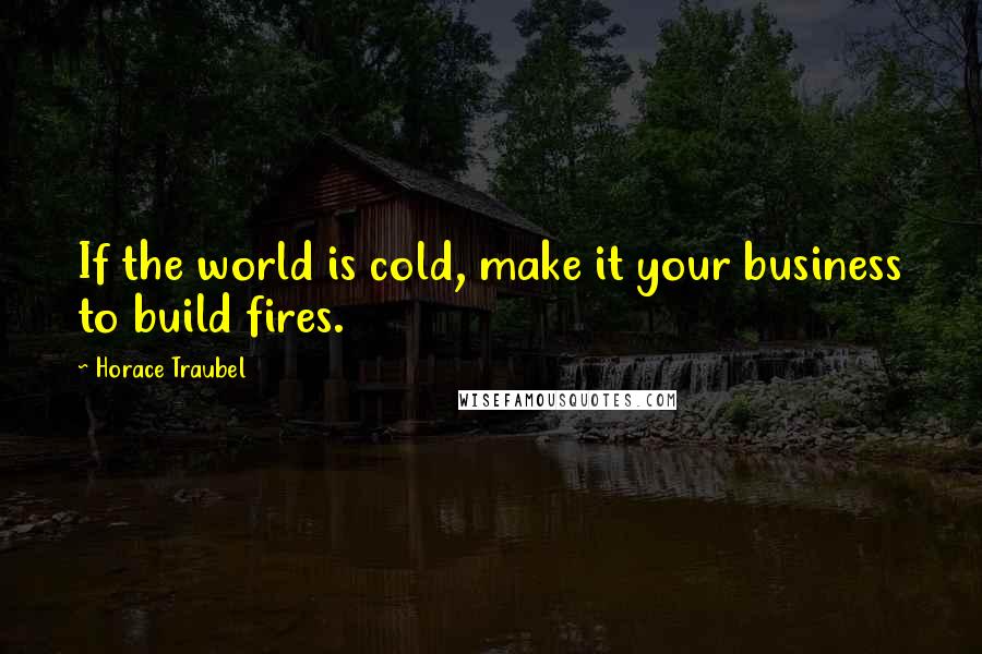 Horace Traubel Quotes: If the world is cold, make it your business to build fires.