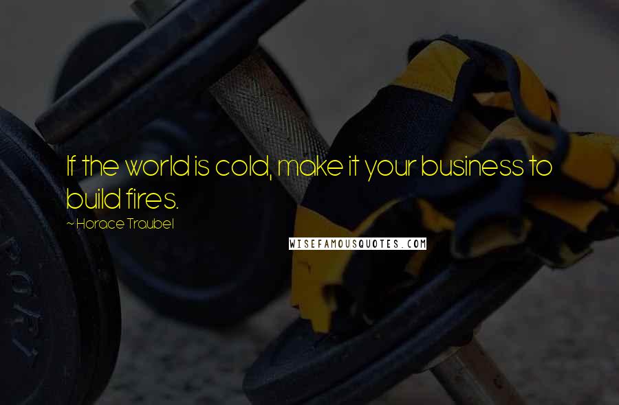 Horace Traubel Quotes: If the world is cold, make it your business to build fires.