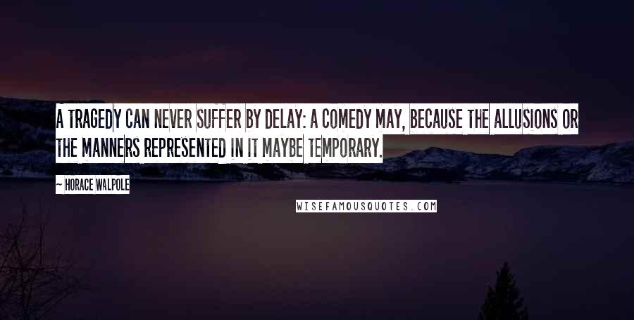 Horace Walpole Quotes: A tragedy can never suffer by delay: a comedy may, because the allusions or the manners represented in it maybe temporary.