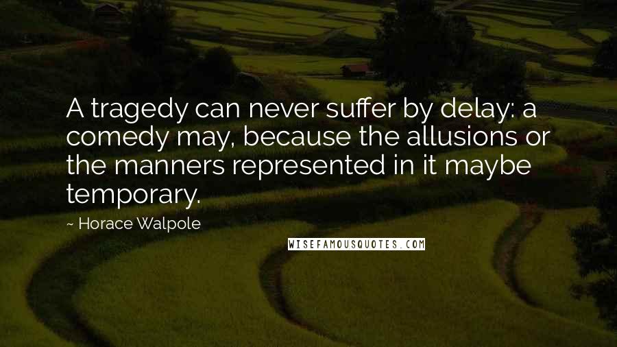 Horace Walpole Quotes: A tragedy can never suffer by delay: a comedy may, because the allusions or the manners represented in it maybe temporary.