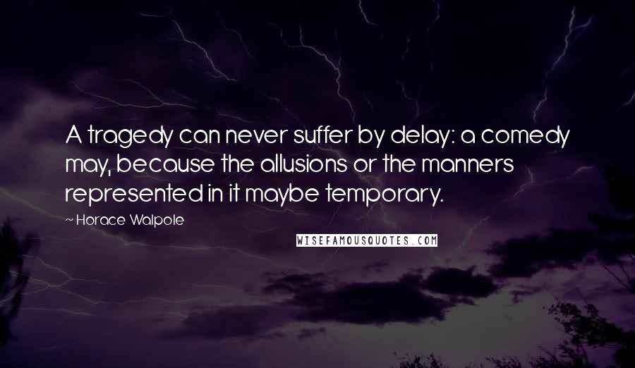 Horace Walpole Quotes: A tragedy can never suffer by delay: a comedy may, because the allusions or the manners represented in it maybe temporary.