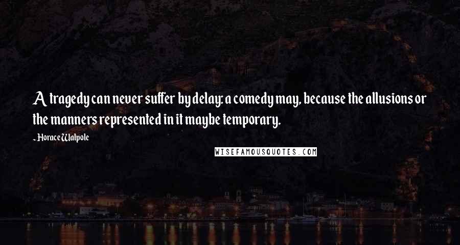 Horace Walpole Quotes: A tragedy can never suffer by delay: a comedy may, because the allusions or the manners represented in it maybe temporary.