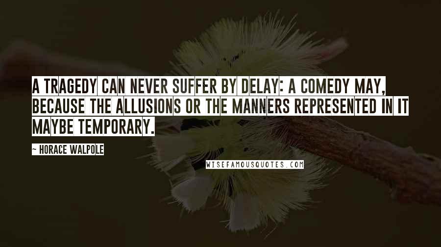 Horace Walpole Quotes: A tragedy can never suffer by delay: a comedy may, because the allusions or the manners represented in it maybe temporary.