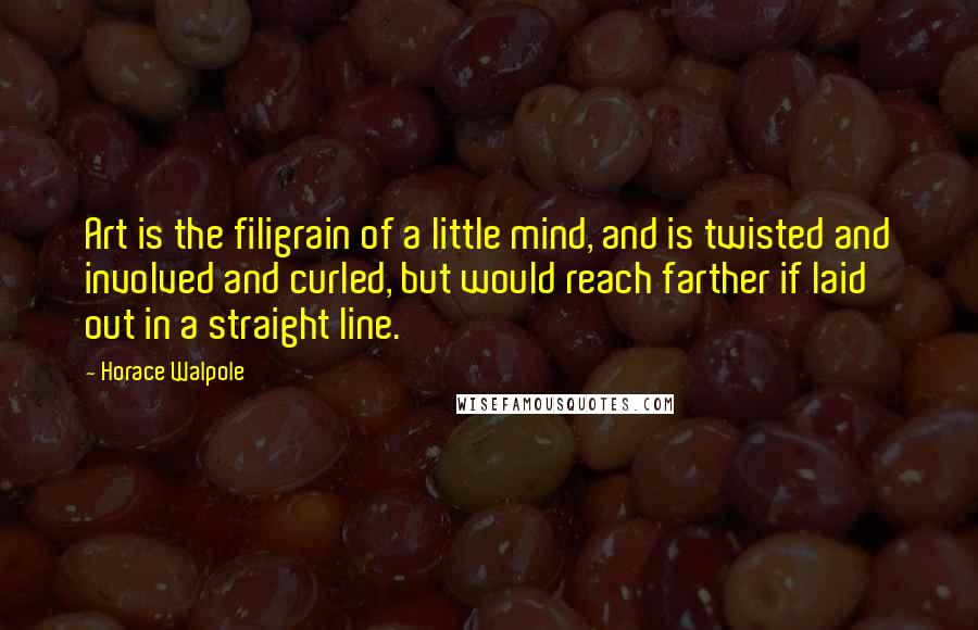 Horace Walpole Quotes: Art is the filigrain of a little mind, and is twisted and involved and curled, but would reach farther if laid out in a straight line.