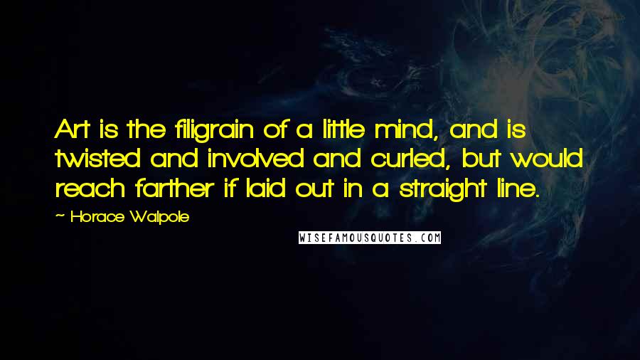 Horace Walpole Quotes: Art is the filigrain of a little mind, and is twisted and involved and curled, but would reach farther if laid out in a straight line.