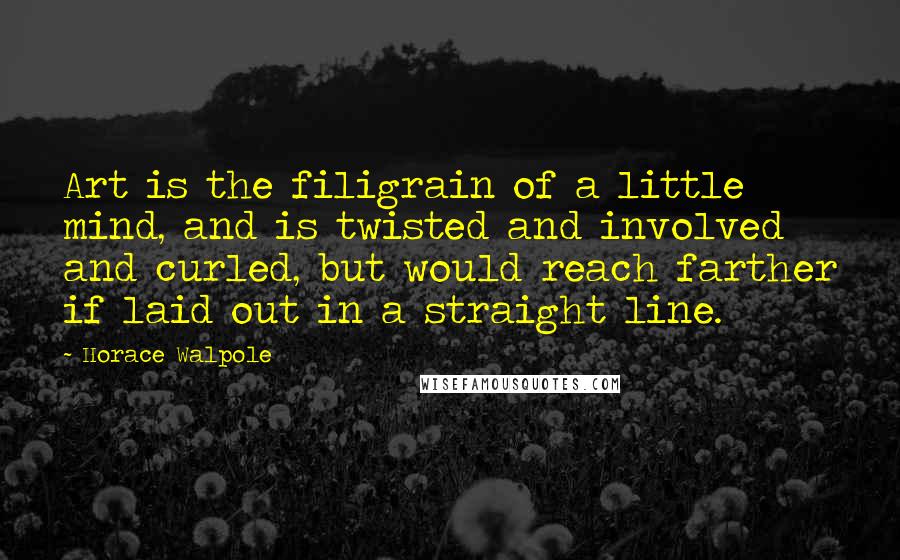 Horace Walpole Quotes: Art is the filigrain of a little mind, and is twisted and involved and curled, but would reach farther if laid out in a straight line.