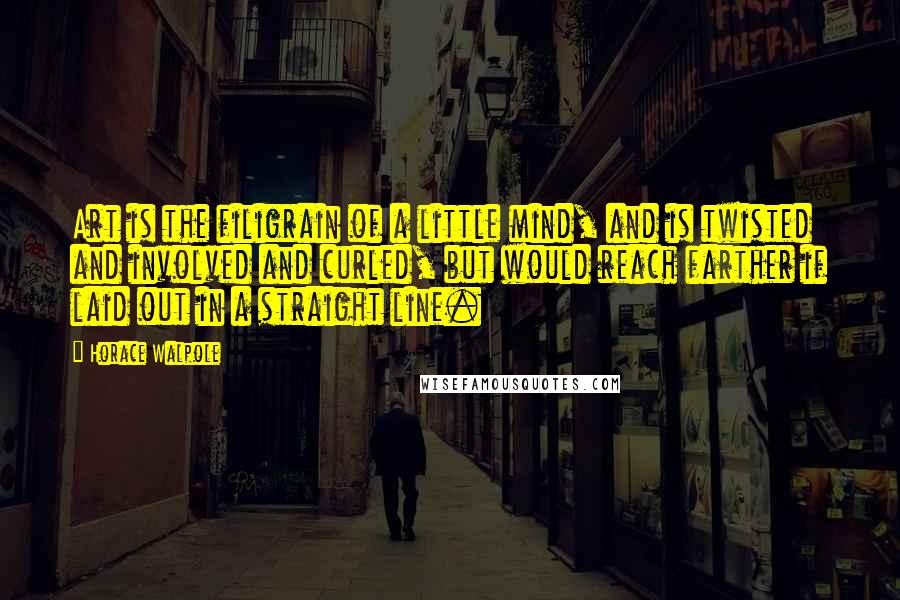 Horace Walpole Quotes: Art is the filigrain of a little mind, and is twisted and involved and curled, but would reach farther if laid out in a straight line.