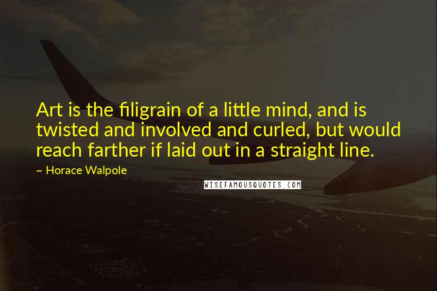 Horace Walpole Quotes: Art is the filigrain of a little mind, and is twisted and involved and curled, but would reach farther if laid out in a straight line.