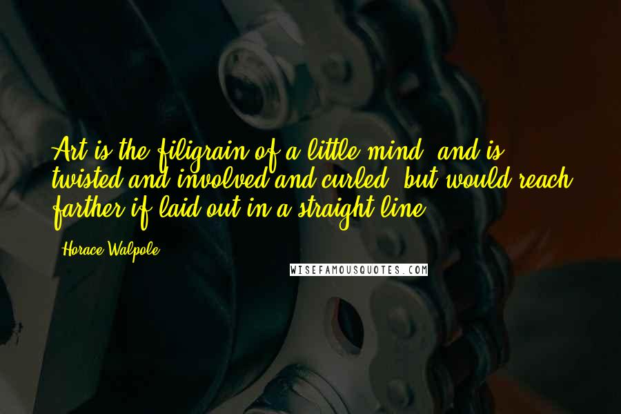 Horace Walpole Quotes: Art is the filigrain of a little mind, and is twisted and involved and curled, but would reach farther if laid out in a straight line.