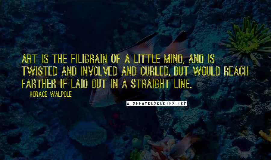 Horace Walpole Quotes: Art is the filigrain of a little mind, and is twisted and involved and curled, but would reach farther if laid out in a straight line.
