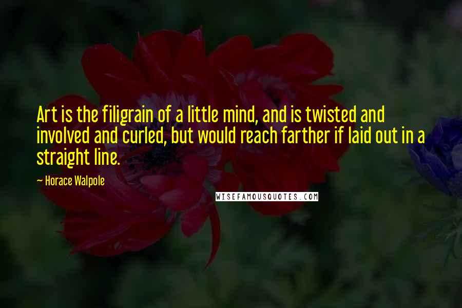 Horace Walpole Quotes: Art is the filigrain of a little mind, and is twisted and involved and curled, but would reach farther if laid out in a straight line.