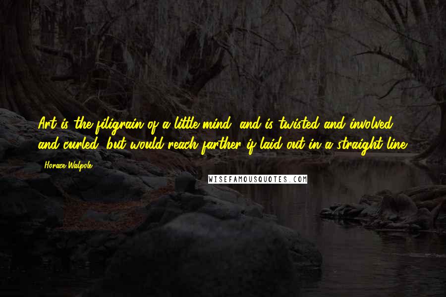 Horace Walpole Quotes: Art is the filigrain of a little mind, and is twisted and involved and curled, but would reach farther if laid out in a straight line.