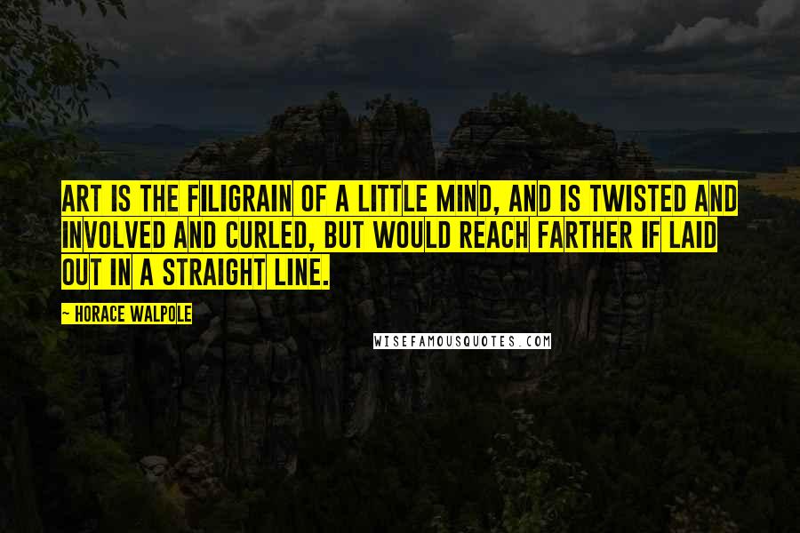 Horace Walpole Quotes: Art is the filigrain of a little mind, and is twisted and involved and curled, but would reach farther if laid out in a straight line.