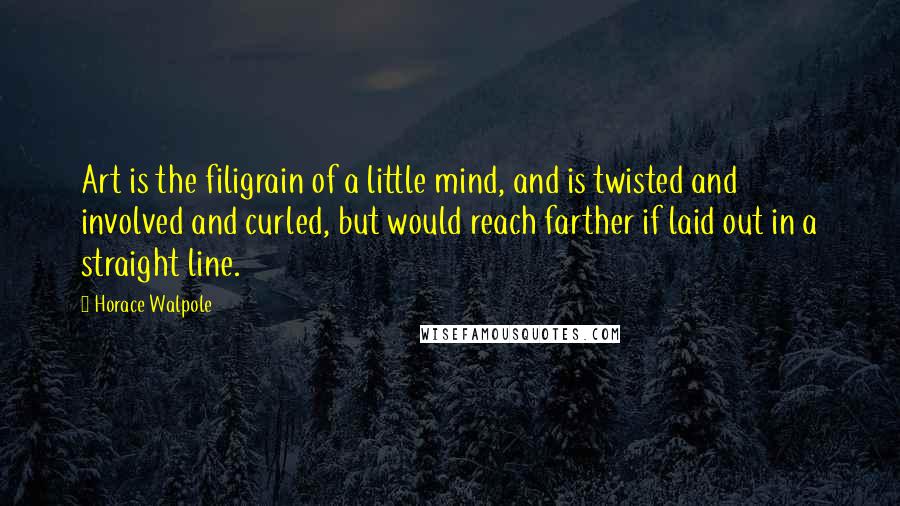 Horace Walpole Quotes: Art is the filigrain of a little mind, and is twisted and involved and curled, but would reach farther if laid out in a straight line.