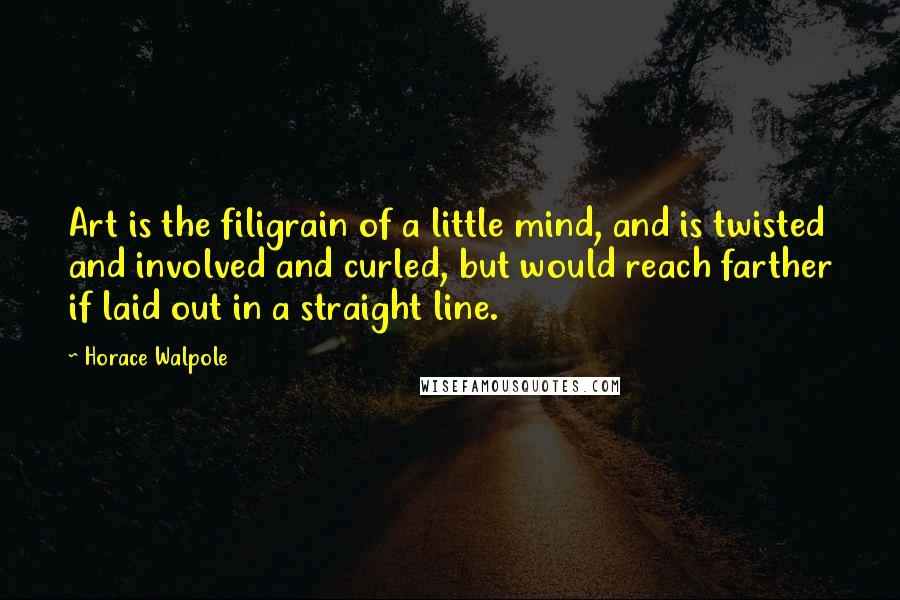 Horace Walpole Quotes: Art is the filigrain of a little mind, and is twisted and involved and curled, but would reach farther if laid out in a straight line.