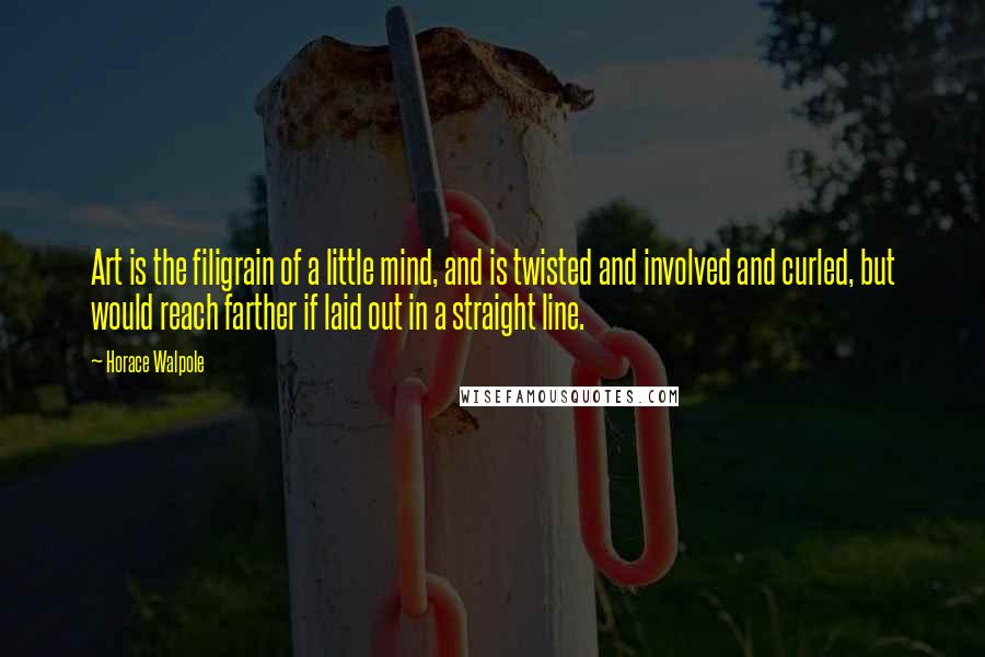 Horace Walpole Quotes: Art is the filigrain of a little mind, and is twisted and involved and curled, but would reach farther if laid out in a straight line.