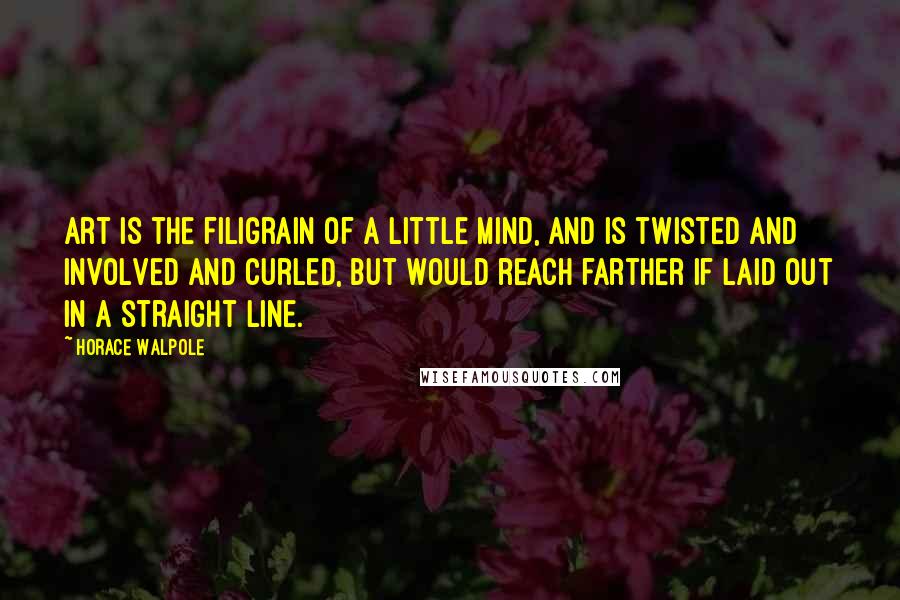 Horace Walpole Quotes: Art is the filigrain of a little mind, and is twisted and involved and curled, but would reach farther if laid out in a straight line.